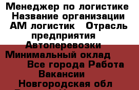 Менеджер по логистике › Название организации ­ АМ-логистик › Отрасль предприятия ­ Автоперевозки › Минимальный оклад ­ 25 000 - Все города Работа » Вакансии   . Новгородская обл.,Великий Новгород г.